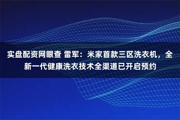 实盘配资网眼查 雷军：米家首款三区洗衣机，全新一代健康洗衣技术全渠道已开启预约