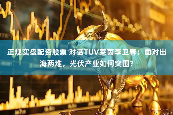 正规实盘配资股票 对话TUV莱茵李卫春：面对出海两难，光伏产业如何突围？