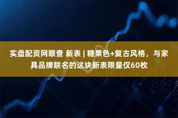 实盘配资网眼查 新表 | 糖果色+复古风格，与家具品牌联名的这块新表限量仅60枚
