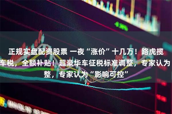 正规实盘配资股票 一夜“涨价”十几万！路虎揽胜宣布：豪车税，全额补贴！超豪华车征税标准调整，专家认为“影响可控”