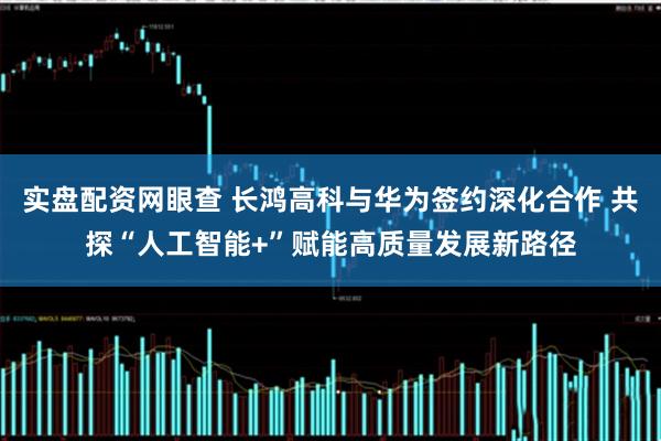 实盘配资网眼查 长鸿高科与华为签约深化合作 共探“人工智能+”赋能高质量发展新路径