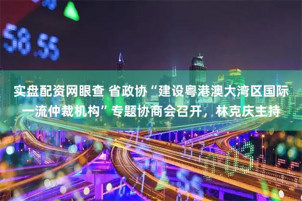 实盘配资网眼查 省政协“建设粤港澳大湾区国际一流仲裁机构”专题协商会召开，林克庆主持