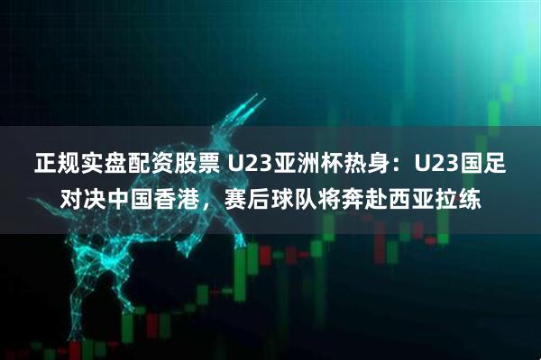 正规实盘配资股票 U23亚洲杯热身：U23国足对决中国香港，赛后球队将奔赴西亚拉练