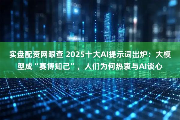 实盘配资网眼查 2025十大AI提示词出炉：大模型成“赛博知己”，人们为何热衷与AI谈心
