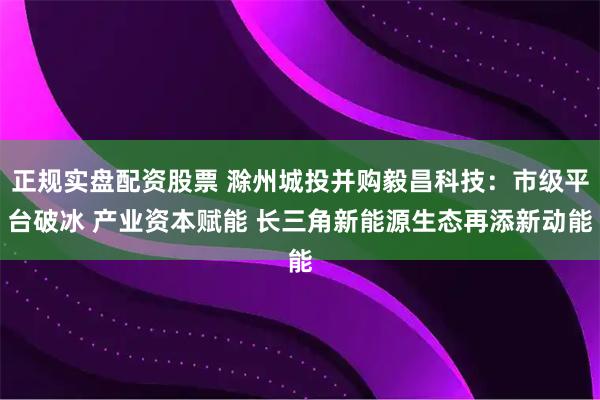 正规实盘配资股票 滁州城投并购毅昌科技：市级平台破冰 产业资本赋能 长三角新能源生态再添新动能