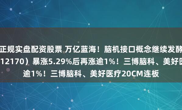 正规实盘配资股票 万亿蓝海！脑机接口概念继续发酵，医疗ETF（512170）暴涨5.29%后再涨逾1%！三博脑科、美好医疗20CM连板