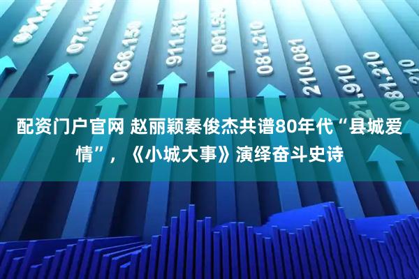 配资门户官网 赵丽颖秦俊杰共谱80年代“县城爱情”，《小城大事》演绎奋斗史诗