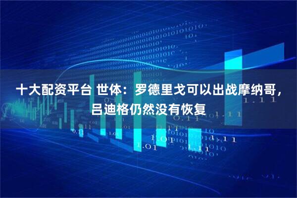 十大配资平台 世体：罗德里戈可以出战摩纳哥，吕迪格仍然没有恢复