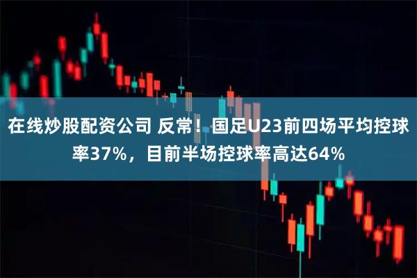 在线炒股配资公司 反常！国足U23前四场平均控球率37%，目前半场控球率高达64%