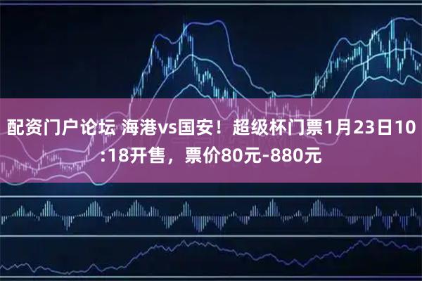 配资门户论坛 海港vs国安！超级杯门票1月23日10:18开售，票价80元-880元