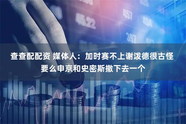 查查配配资 媒体人：加时赛不上谢泼德很古怪 要么申京和史密斯撤下去一个