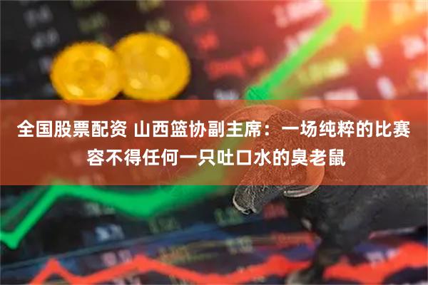 全国股票配资 山西篮协副主席：一场纯粹的比赛 容不得任何一只吐口水的臭老鼠