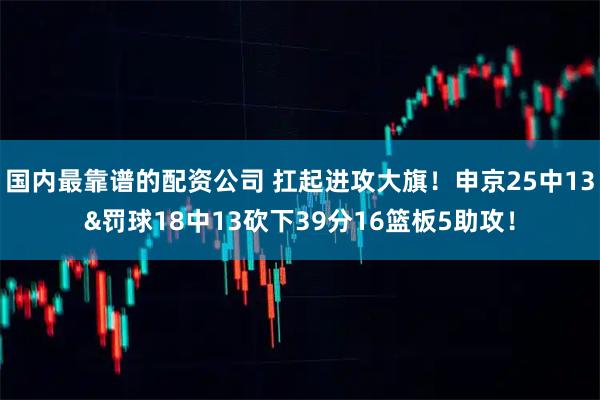 国内最靠谱的配资公司 扛起进攻大旗！申京25中13&罚球18中13砍下39分16篮板5助攻！