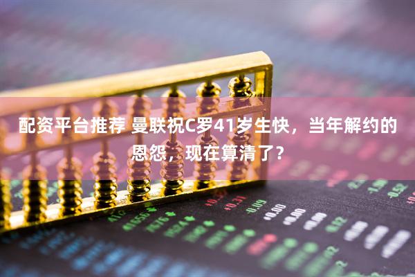 配资平台推荐 曼联祝C罗41岁生快，当年解约的恩怨，现在算清了？