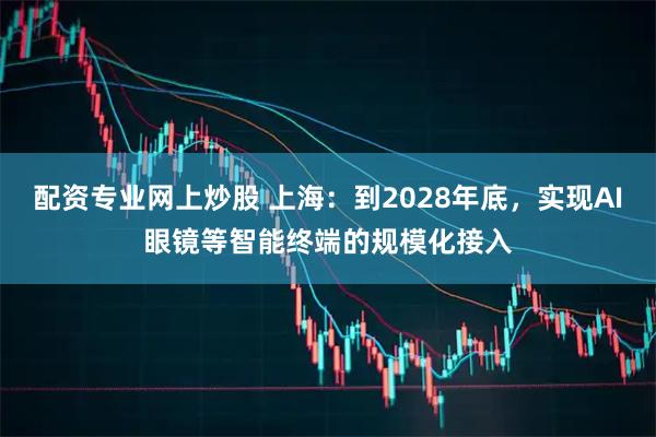 配资专业网上炒股 上海：到2028年底，实现AI眼镜等智能终端的规模化接入