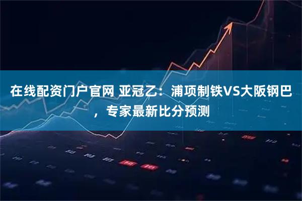 在线配资门户官网 亚冠乙：浦项制铁VS大阪钢巴，专家最新比分预测