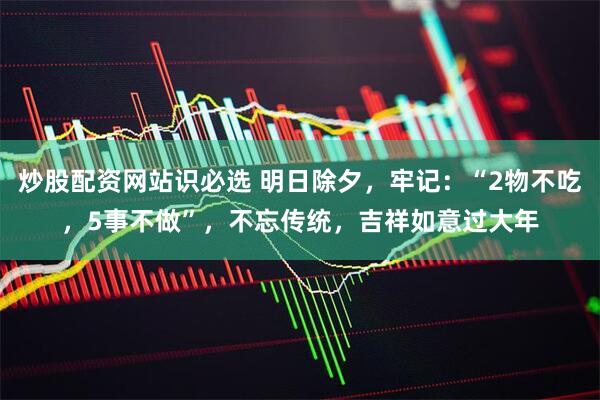 炒股配资网站识必选 明日除夕，牢记：“2物不吃，5事不做”，不忘传统，吉祥如意过大年