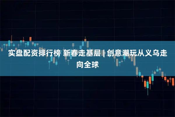 实盘配资排行榜 新春走基层 | 创意潮玩从义乌走向全球