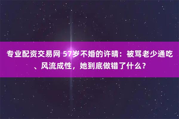 专业配资交易网 57岁不婚的许晴：被骂老少通吃、风流成性，她到底做错了什么？