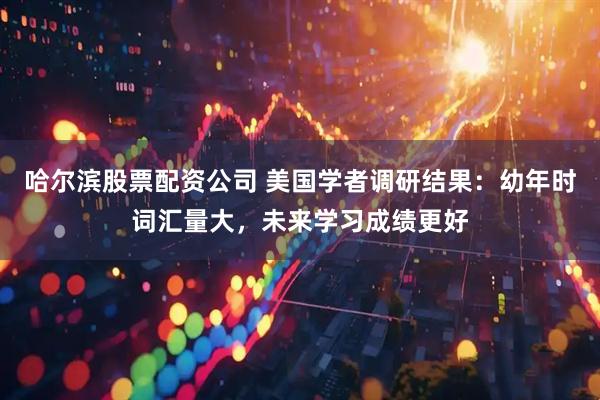 哈尔滨股票配资公司 美国学者调研结果：幼年时词汇量大，未来学习成绩更好