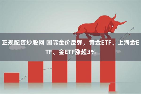 正规配资炒股网 国际金价反弹，黄金ETF、上海金ETF、金ETF涨超3%
