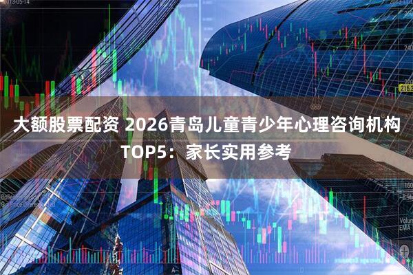 大额股票配资 2026青岛儿童青少年心理咨询机构TOP5：家长实用参考