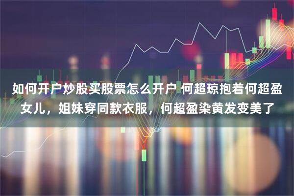 如何开户炒股买股票怎么开户 何超琼抱着何超盈女儿，姐妹穿同款衣服，何超盈染黄发变美了