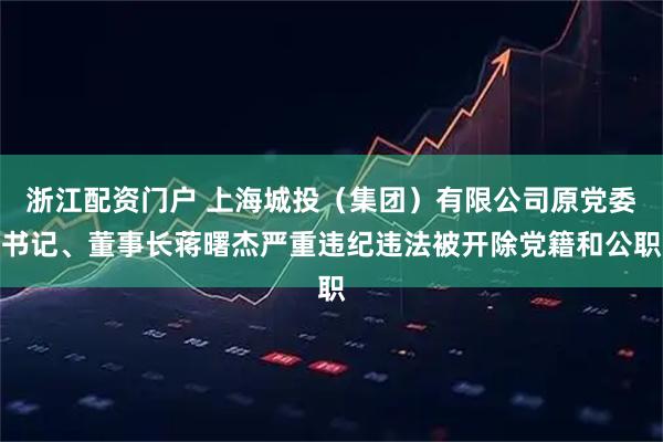 浙江配资门户 上海城投（集团）有限公司原党委书记、董事长蒋曙杰严重违纪违法被开除党籍和公职