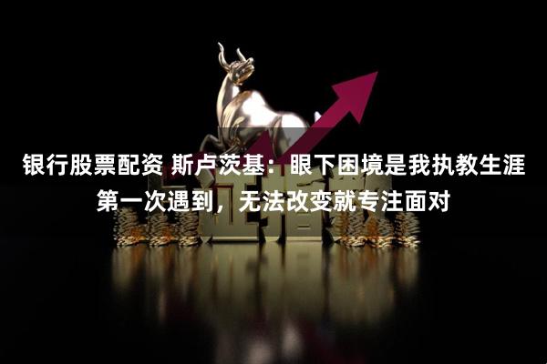 银行股票配资 斯卢茨基：眼下困境是我执教生涯第一次遇到，无法改变就专注面对