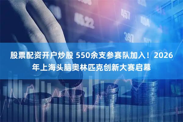 股票配资开户炒股 550余支参赛队加入！2026年上海头脑奥林匹克创新大赛启幕