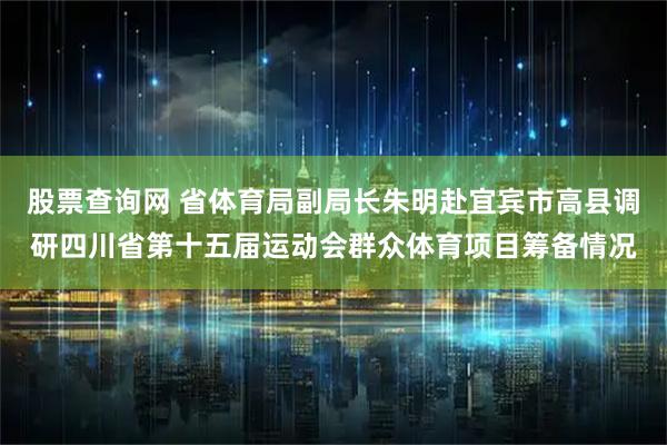 股票查询网 省体育局副局长朱明赴宜宾市高县调研四川省第十五届运动会群众体育项目筹备情况