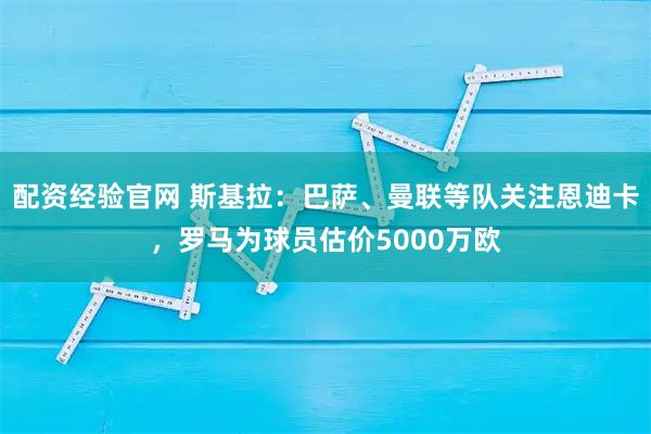 配资经验官网 斯基拉：巴萨、曼联等队关注恩迪卡，罗马为球员估价5000万欧