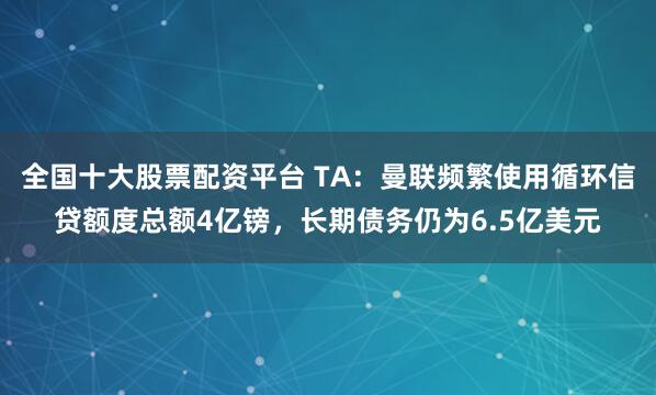 全国十大股票配资平台 TA：曼联频繁使用循环信贷额度总额4亿镑，长期债务仍为6.5亿美元