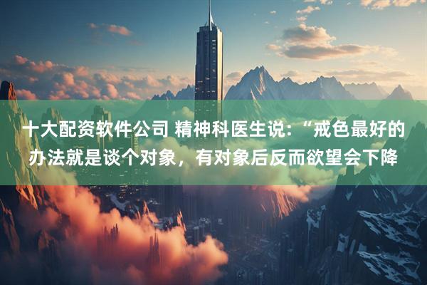 十大配资软件公司 精神科医生说: “戒色最好的办法就是谈个对象，有对象后反而欲望会下降