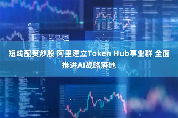 短线配资炒股 阿里建立Token Hub事业群 全面推进AI战略落地