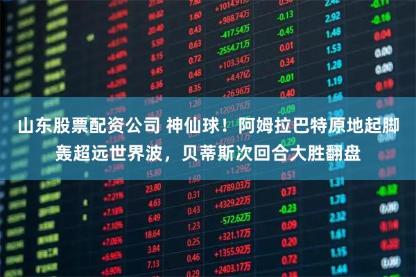 山东股票配资公司 神仙球！阿姆拉巴特原地起脚轰超远世界波，贝蒂斯次回合大胜翻盘
