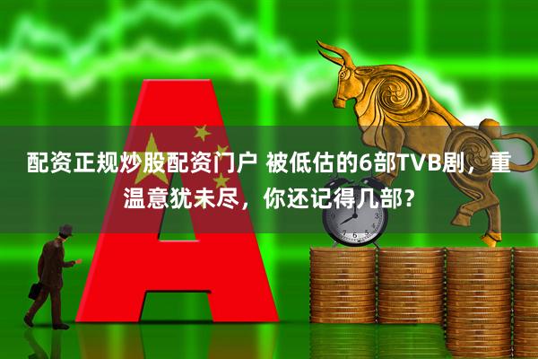 配资正规炒股配资门户 被低估的6部TVB剧，重温意犹未尽，你还记得几部？