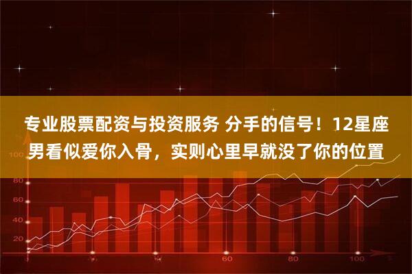 专业股票配资与投资服务 分手的信号！12星座男看似爱你入骨，实则心里早就没了你的位置