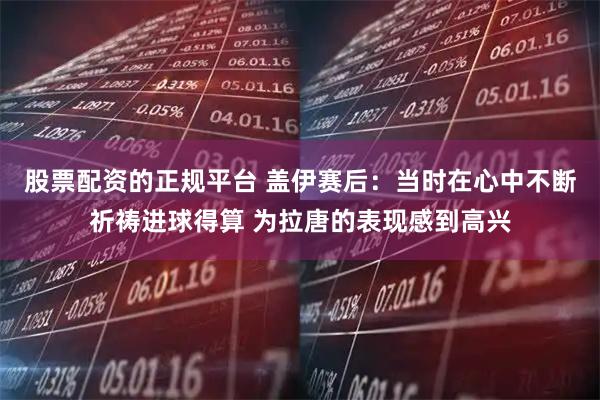 股票配资的正规平台 盖伊赛后：当时在心中不断祈祷进球得算 为拉唐的表现感到高兴