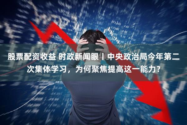 股票配资收益 时政新闻眼丨中央政治局今年第二次集体学习，为何聚焦提高这一能力？