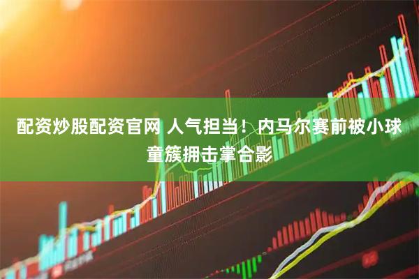 配资炒股配资官网 人气担当！内马尔赛前被小球童簇拥击掌合影