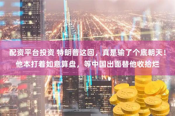 配资平台投资 特朗普这回，真是输了个底朝天！他本打着如意算盘，等中国出面替他收拾烂