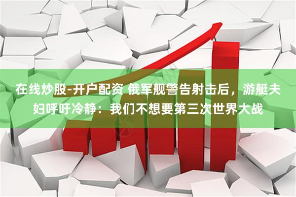 在线炒股-开户配资 俄军舰警告射击后，游艇夫妇呼吁冷静：我们不想要第三次世界大战