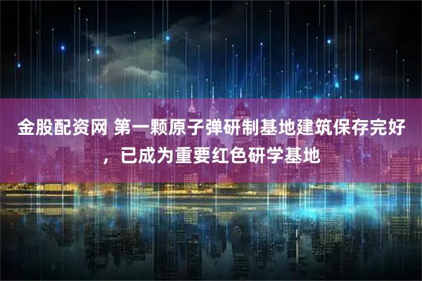 金股配资网 第一颗原子弹研制基地建筑保存完好，已成为重要红色研学基地