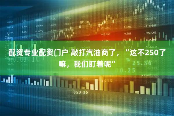 配资专业配资门户 敲打汽油商了，“这不250了嘛，我们盯着呢”