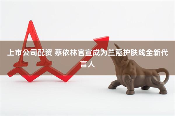 上市公司配资 蔡依林官宣成为兰蔻护肤线全新代言人