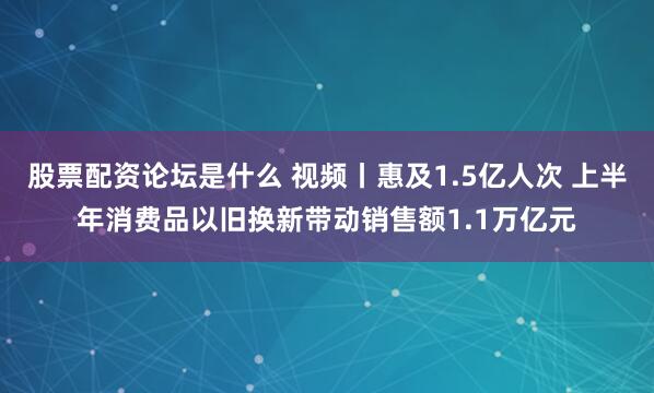 股票配资论坛是什么 视频丨惠及1.5亿人次 上半年消费品以旧换新带动销售额1.1万亿元