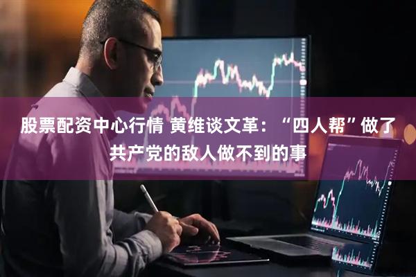股票配资中心行情 黄维谈文革:“四人帮”做了共产党的敌人做不到的事