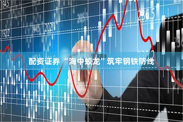 配资证券 “海中蛟龙”筑牢钢铁防线