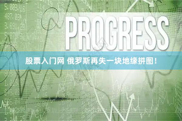 股票入门网 俄罗斯再失一块地缘拼图！